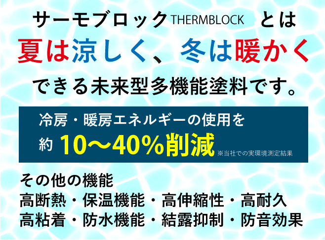 サーモブロック(THERMBLOCK)塗料で、外壁・屋根を塗装すると夏は涼しく、冬は暖かくします。
					夏は冷房エネルギーを、冬は暖房エネルギーを約10%～40%削減できます(※当社での実環境測定結果)
					その他にも高伸縮性によりクラックやひび割れを止め、建物を保護し、劣化を防止。
					透水性により雨漏りを防止することも可能。
					高粘着性によって少量の塗料で広範囲に塗装できるのでコスパがいい。
					保温機能により結露抑制。大型中空ビーズを使用しているので、防音効果も可能。
					