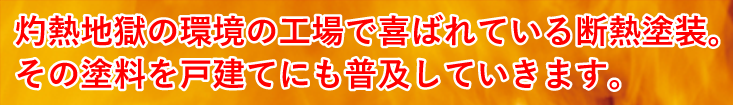 灼熱地獄の環境の工場で喜ばれている断熱塗装。その塗料を戸建てにも普及していきます。